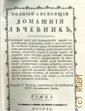 Бьюкен У., Полный и всеобщий домашний лечебник,. Сочиненный как для предохранения здравия надежнейшими средствами, так и для пользования болезней всякаго рода, с показанием причин, признаков, а наипаче распознавательных, гнезда, оборотов, усилия и исхода оных; лекарств как повсюду пред глазами нашими находящихся, так и продаваемых в аптеках; наименования оных как российскими, так и латинскими словами; доброты, времени, употребления, количества приема, образа приема, и других нужных обстоятельств, в пользу всякаго человека, в каком бы он ни был состоянии, чине, роде жизни, и в каких бы ни находился болезнях. Т. 1 — 1790