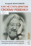 Максимов А. М., Как не стать врагом своему ребенку. Книга для детей и родителей, которые хотят быть вместе — 2019