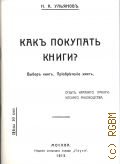 Ульяновъ Н.А., Как покупать книги? Выборъ книгъ. Прiобретенiе книгъ. опытъ краткаго практического руководства — 1973